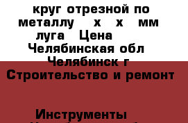 круг отрезной по металлу 230х2,5х22 мм  луга › Цена ­ 40 - Челябинская обл., Челябинск г. Строительство и ремонт » Инструменты   . Челябинская обл.,Челябинск г.